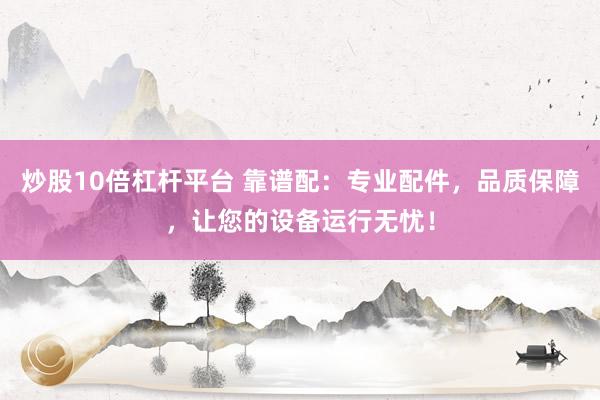 炒股10倍杠杆平台 靠谱配：专业配件，品质保障，让您的设备运行无忧！