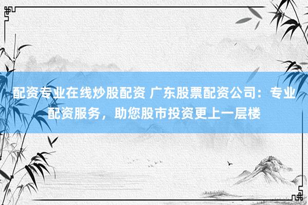 配资专业在线炒股配资 广东股票配资公司:专业配资服务,助您股市投资更上一层楼