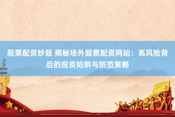 股票配资炒股 揭秘场外股票配资网站:高风险背后的投资陷阱与防范策略