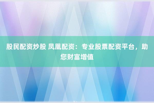 股民配资炒股 凤凰配资：专业股票配资平台，助您财富增值