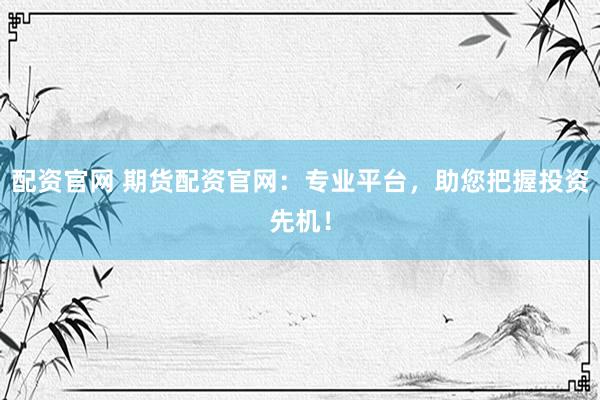 配资官网 期货配资官网：专业平台，助您把握投资先机！