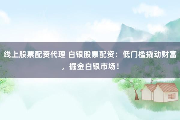 线上股票配资代理 白银股票配资：低门槛撬动财富，掘金白银市场！