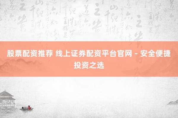 股票配资推荐 线上证券配资平台官网 - 安全便捷投资之选