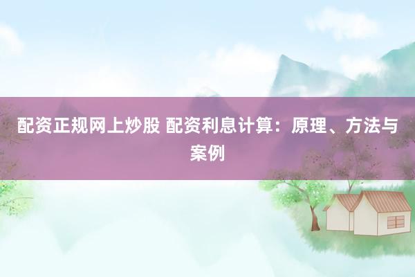 配资正规网上炒股 配资利息计算：原理、方法与案例
