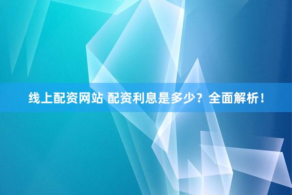 线上配资网站 配资利息是多少？全面解析！