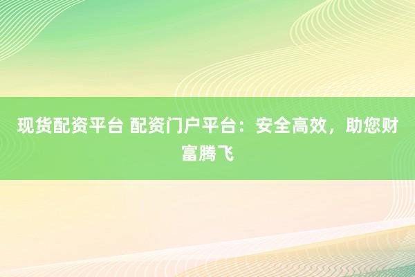 现货配资平台 配资门户平台：安全高效，助您财富腾飞