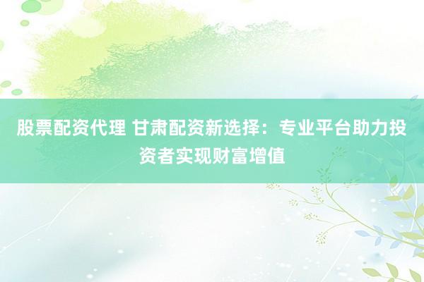 股票配资代理 甘肃配资新选择：专业平台助力投资者实现财富增值