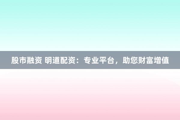 股市融资 明道配资:专业平台,助您财富增值