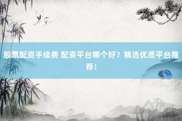 股票配资手续费 配资平台哪个好？精选优质平台推荐！