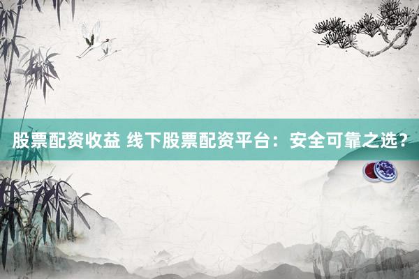 股票配资收益 线下股票配资平台：安全可靠之选？