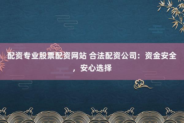 配资专业股票配资网站 合法配资公司：资金安全，安心选择