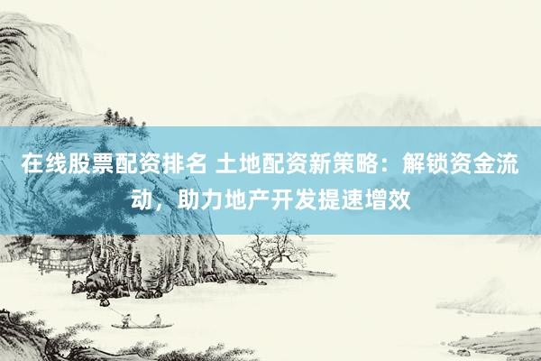 在线股票配资排名 土地配资新策略：解锁资金流动，助力地产开发提速增效