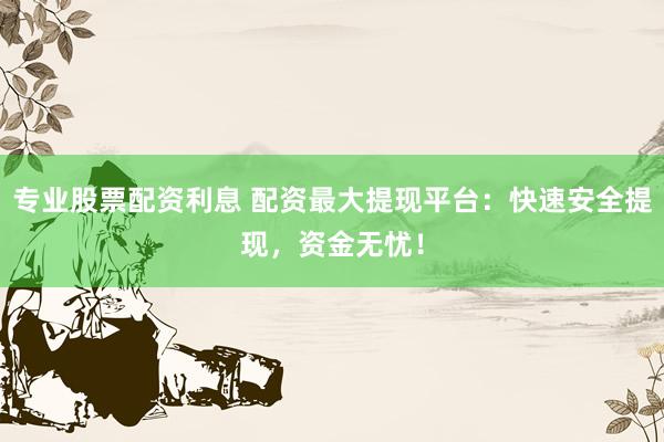 专业股票配资利息 配资最大提现平台：快速安全提现，资金无忧！