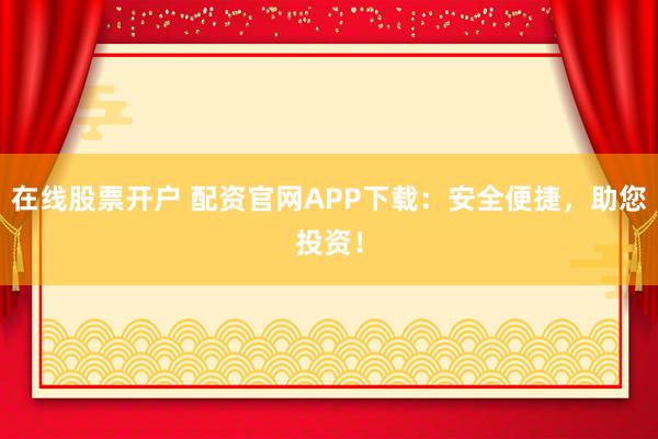 在线股票开户 配资官网APP下载：安全便捷，助您投资！
