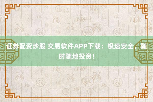 证券配资炒股 交易软件APP下载：极速安全，随时随地投资！