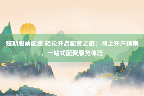 短期股票配资 轻松开启配资之旅：网上开户指南，一站式配资服务体验