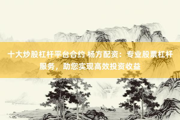 十大炒股杠杆平台合约 杨方配资：专业股票杠杆服务，助您实现高效投资收益