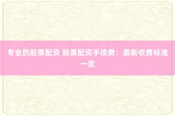 专业的股票配资 股票配资手续费:最新收费标准一览