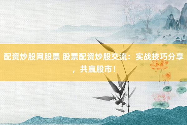 配资炒股网股票 股票配资炒股交流：实战技巧分享，共赢股市！