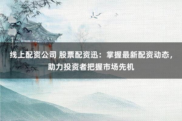 线上配资公司 股票配资迅：掌握最新配资动态，助力投资者把握市场先机