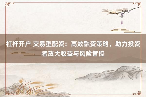 杠杆开户 交易型配资：高效融资策略，助力投资者放大收益与风险管控