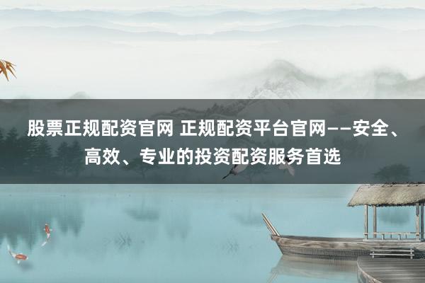 股票正规配资官网 正规配资平台官网——安全、高效、专业的投资配资服务首选