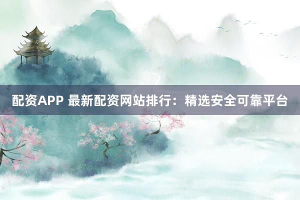 配资APP 最新配资网站排行：精选安全可靠平台