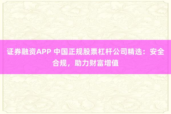 证券融资APP 中国正规股票杠杆公司精选：安全合规，助力财富增值