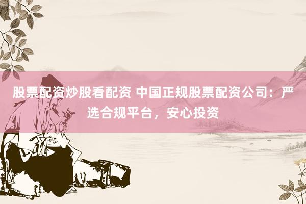 股票配资炒股看配资 中国正规股票配资公司：严选合规平台，安心投资