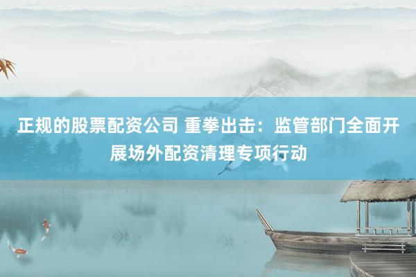 正规的股票配资公司 重拳出击:监管部门全面开展场外配资清理专项行动