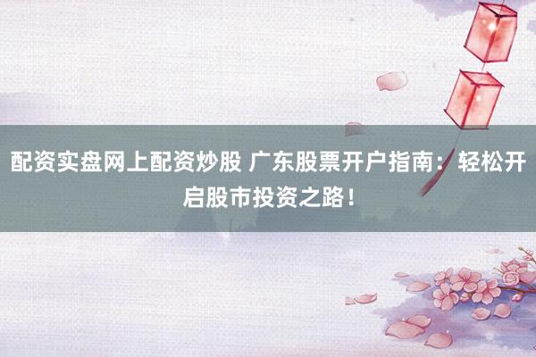 配资实盘网上配资炒股 广东股票开户指南：轻松开启股市投资之路！