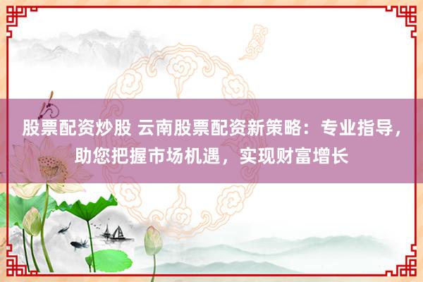 股票配资炒股 云南股票配资新策略：专业指导，助您把握市场机遇，实现财富增长