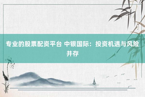 专业的股票配资平台 中银国际：投资机遇与风险并存