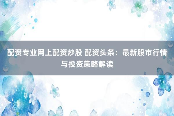 配资专业网上配资炒股 配资头条：最新股市行情与投资策略解读