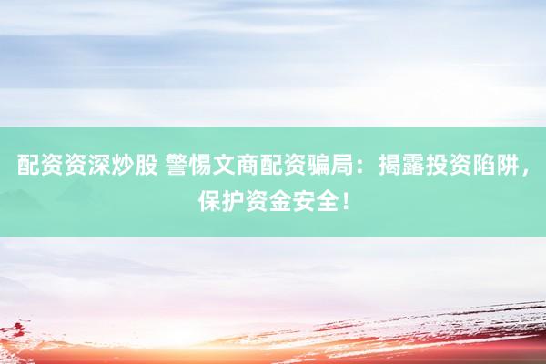 配资资深炒股 警惕文商配资骗局：揭露投资陷阱，保护资金安全！