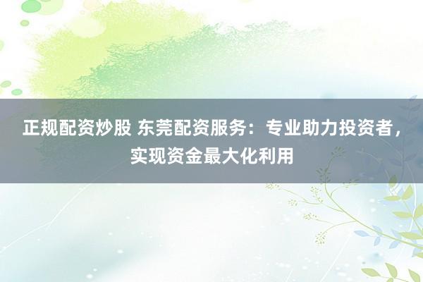 正规配资炒股 东莞配资服务：专业助力投资者，实现资金最大化利用
