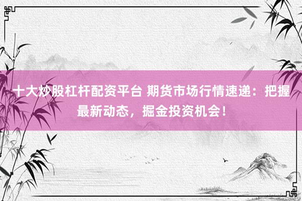 十大炒股杠杆配资平台 期货市场行情速递：把握最新动态，掘金投资机会！