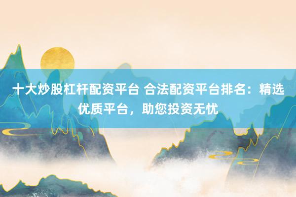 十大炒股杠杆配资平台 合法配资平台排名:精选优质平台,助您投资无忧