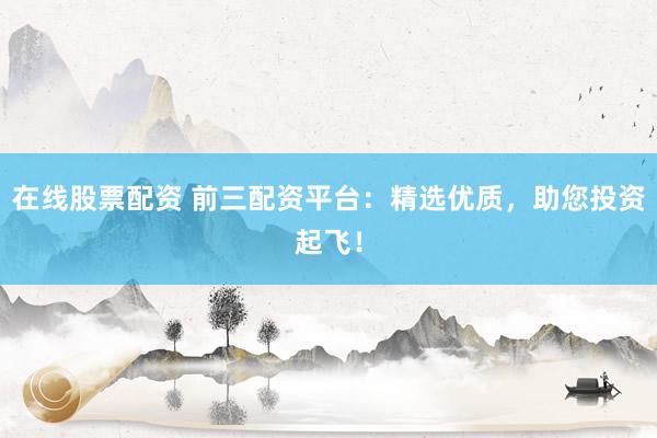 在线股票配资 前三配资平台：精选优质，助您投资起飞！