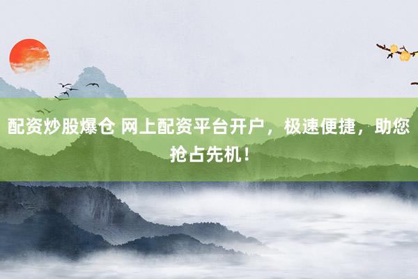 配资炒股爆仓 网上配资平台开户，极速便捷，助您抢占先机！