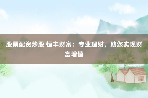 股票配资炒股 恒丰财富：专业理财，助您实现财富增值