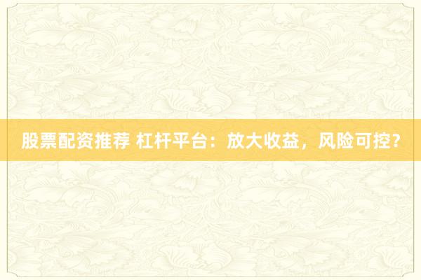 股票配资推荐 杠杆平台：放大收益，风险可控？