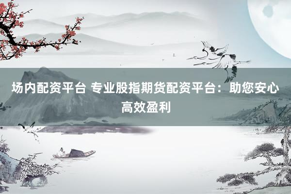 场内配资平台 专业股指期货配资平台：助您安心高效盈利