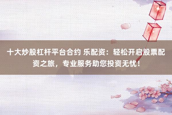 十大炒股杠杆平台合约 乐配资：轻松开启股票配资之旅，专业服务助您投资无忧！