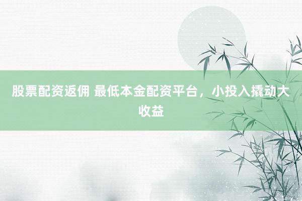 股票配资返佣 最低本金配资平台,小投入撬动大收益