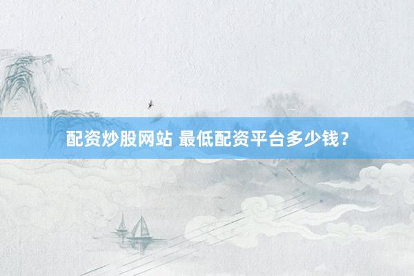 配资炒股网站 最低配资平台多少钱？