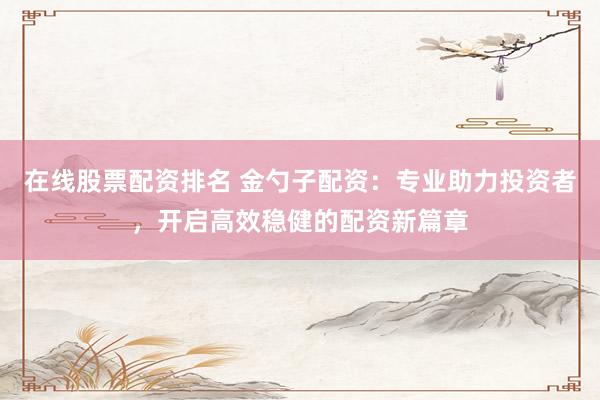 在线股票配资排名 金勺子配资：专业助力投资者，开启高效稳健的配资新篇章