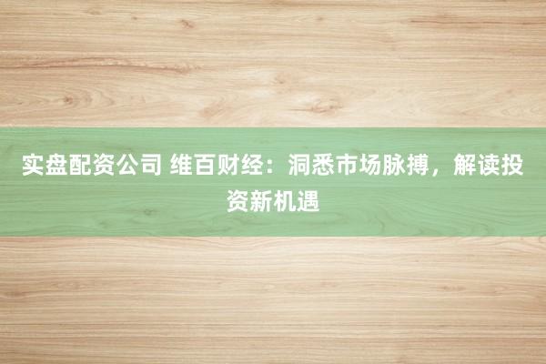 实盘配资公司 维百财经：洞悉市场脉搏，解读投资新机遇
