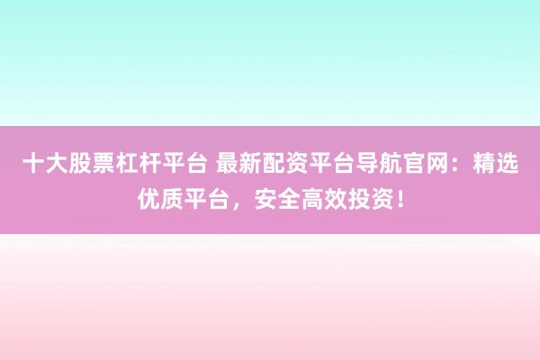 十大股票杠杆平台 最新配资平台导航官网：精选优质平台，安全高效投资！