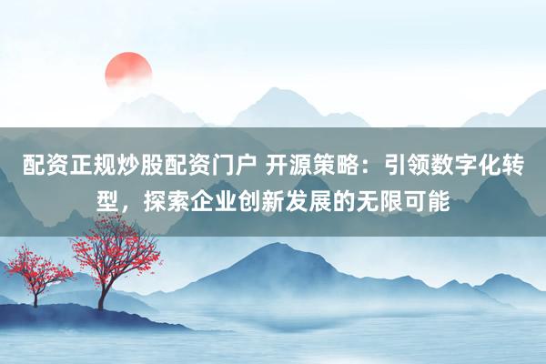 配资正规炒股配资门户 开源策略：引领数字化转型，探索企业创新发展的无限可能